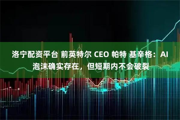 洛宁配资平台 前英特尔 CEO 帕特 基辛格：AI 泡沫确实存在，但短期内不会破裂