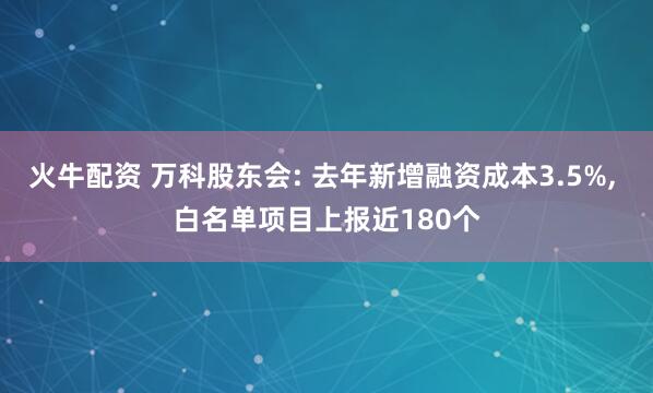 火牛配资 万科股东会: 去年新增融资成本3.5%, 白名单项目上报近180个