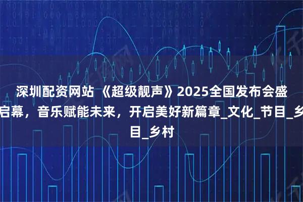 深圳配资网站 《超级靓声》2025全国发布会盛大启幕，音乐赋能未来，开启美好新篇章_文化_节目_乡村