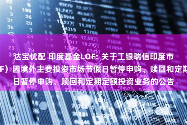 达宝优配 印度基金LOF: 关于工银瑞信印度市场证券投资基金（LOF）因境外主要投资市场节假日暂停申购、赎回和定期定额投资业务的公告