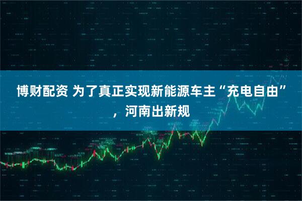 博财配资 为了真正实现新能源车主“充电自由”，河南出新规