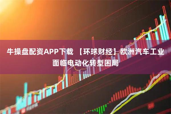 牛操盘配资APP下载 【环球财经】欧洲汽车工业面临电动化转型困局
