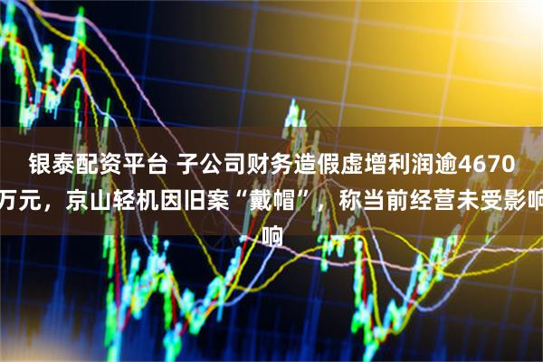 银泰配资平台 子公司财务造假虚增利润逾4670万元，京山轻机因旧案“戴帽”，称当前经营未受影响